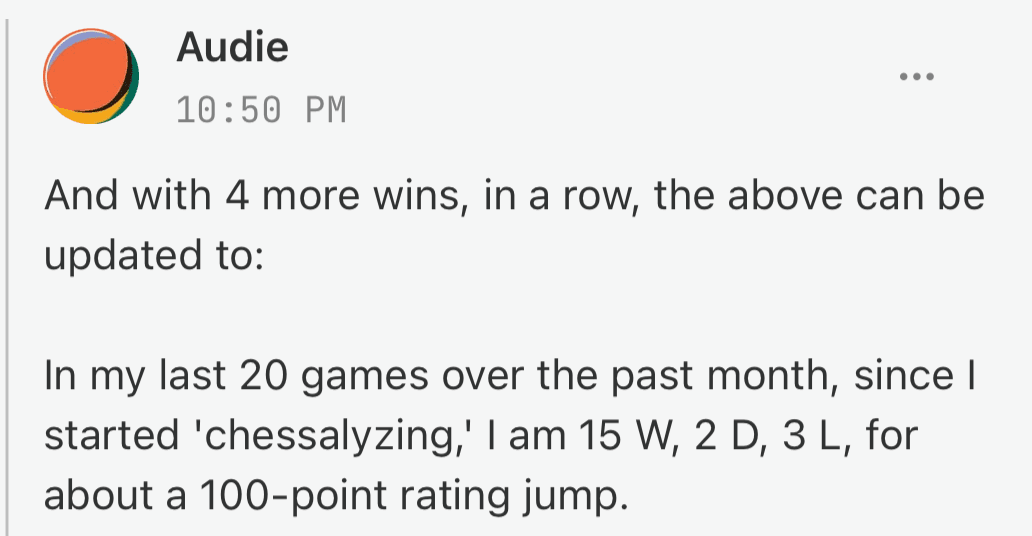 Audie: In my last 20 games over the past month, since I started chessalyzing, I am 15 W, 2 D, 3 L, for about a 100-point rating jump.