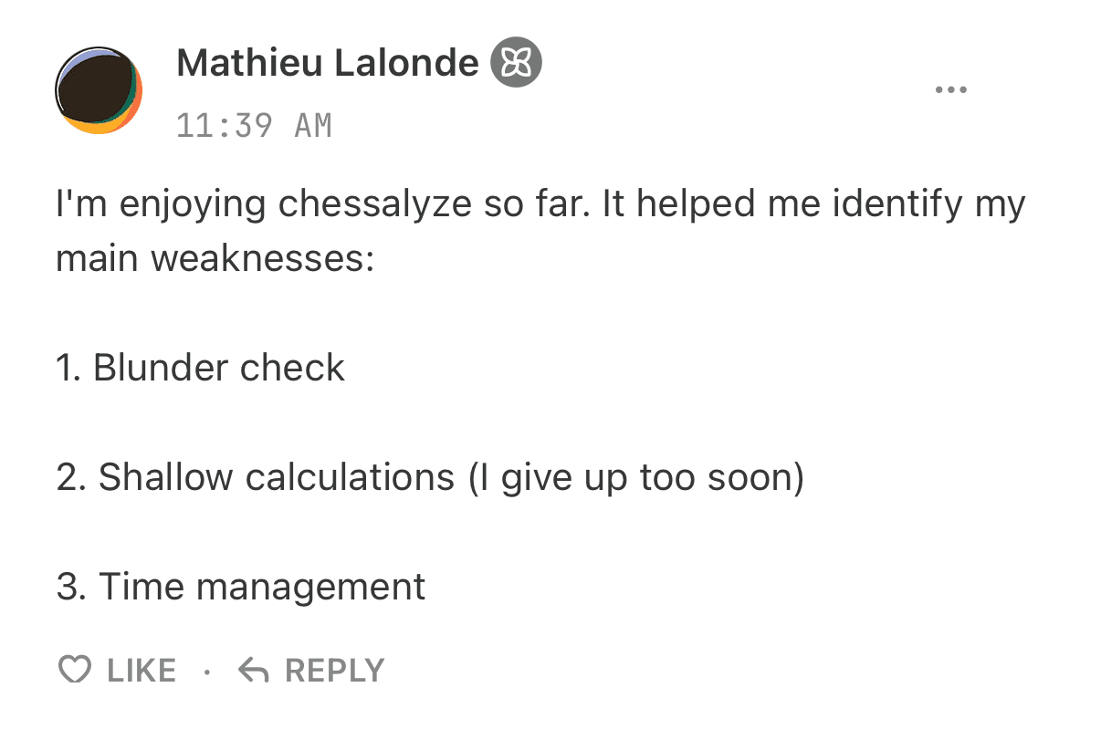 Mathieu Lalonde: I am enjoying Chessalyz so far. It helped me identify my main weaknesses: 1. Blunder check. 2. Shallow calculations, I give up too soon. 3. Time management.